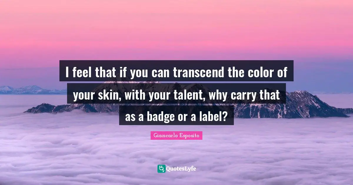 I feel that if you can transcend the color of your skin, with your talent, why carry that as a badge or a label?