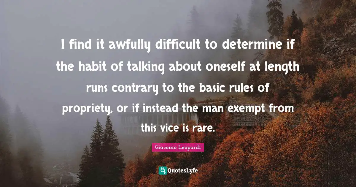 I find it awfully difficult to determine if the habit of talking about oneself at length runs contrary to the basic rules of propriety, or if instead the man exempt from this vice is rare.