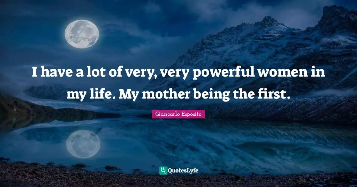 I have a lot of very, very powerful women in my life. My mother being the first.