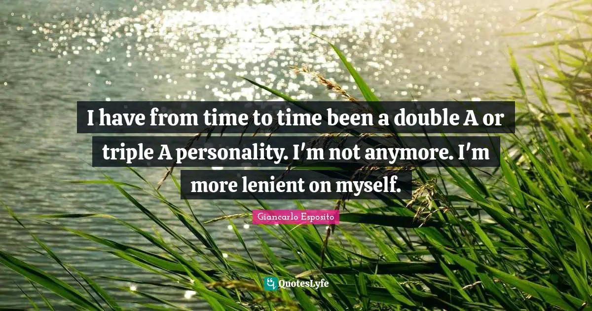 I have from time to time been a double A or triple A personality. I'm not anymore. I'm more lenient on myself.