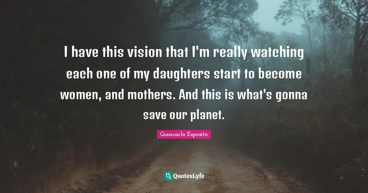 I have this vision that I'm really watching each one of my daughters start to become women, and mothers. And this is what's gonna save our planet.