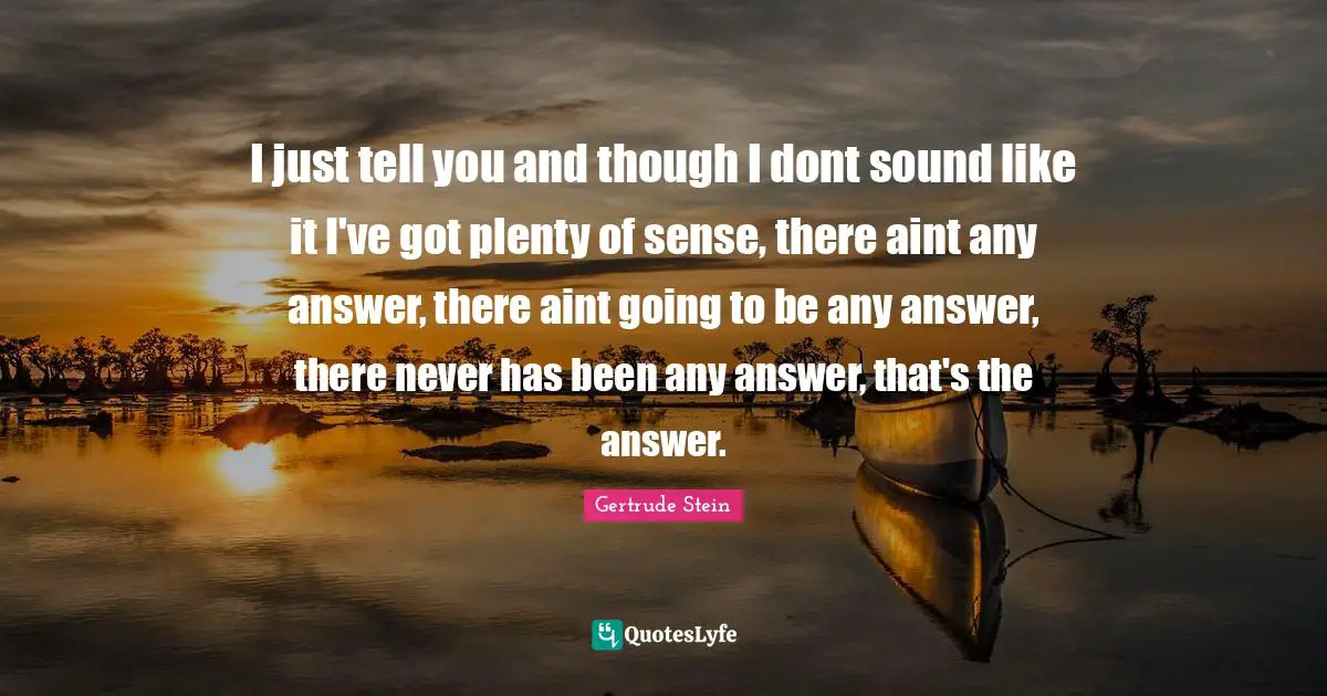 Gertrude Stein Quotes: "I just tell you and though I dont sound like it I've got plenty of sense, there aint any answer, there aint going to be any answer, there never has been any answer, that's the answer."