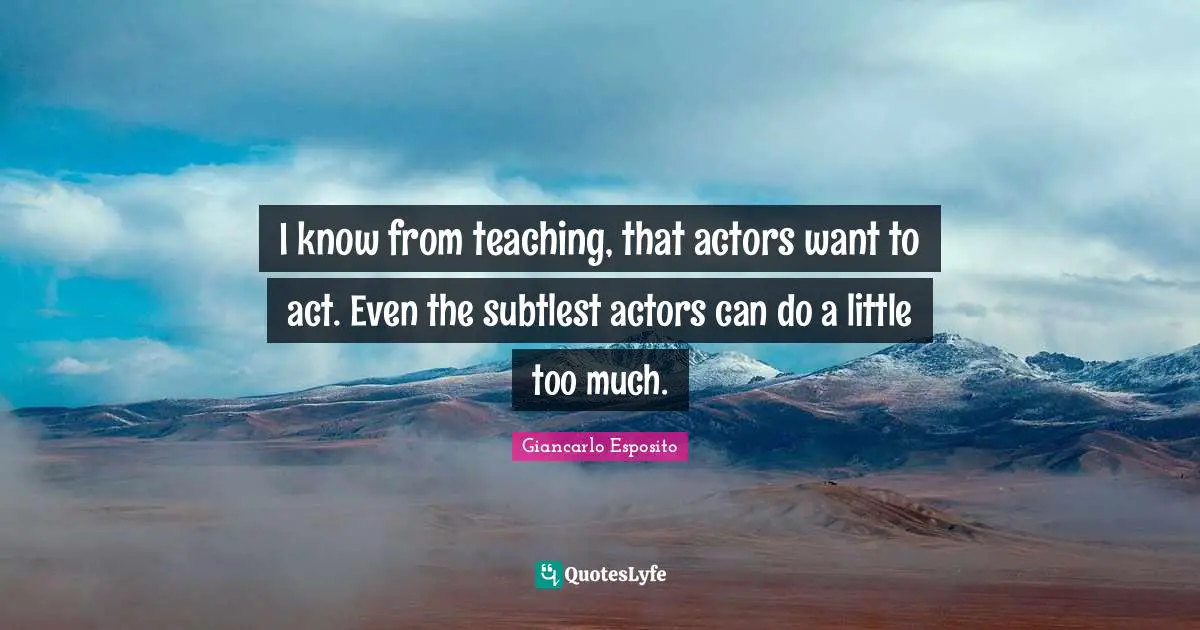 I know from teaching, that actors want to act. Even the subtlest actors can do a little too much.