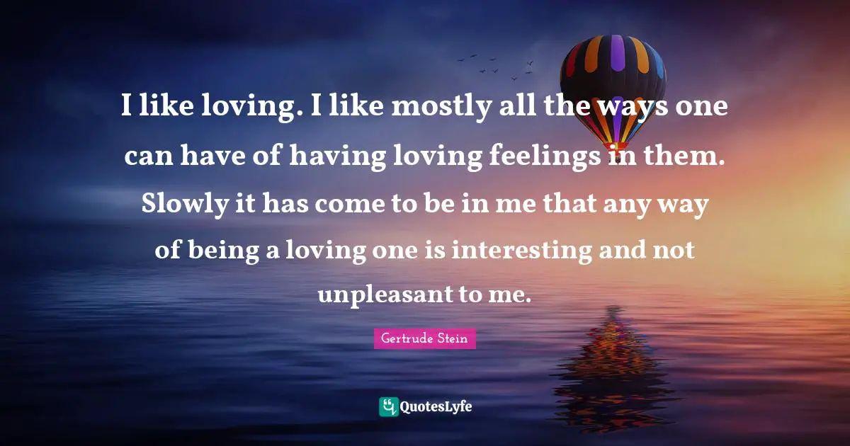 I like loving. I like mostly all the ways one can have of having loving feelings in them. Slowly it has come to be in me that any way of being a loving one is interesting and not unpleasant to me.