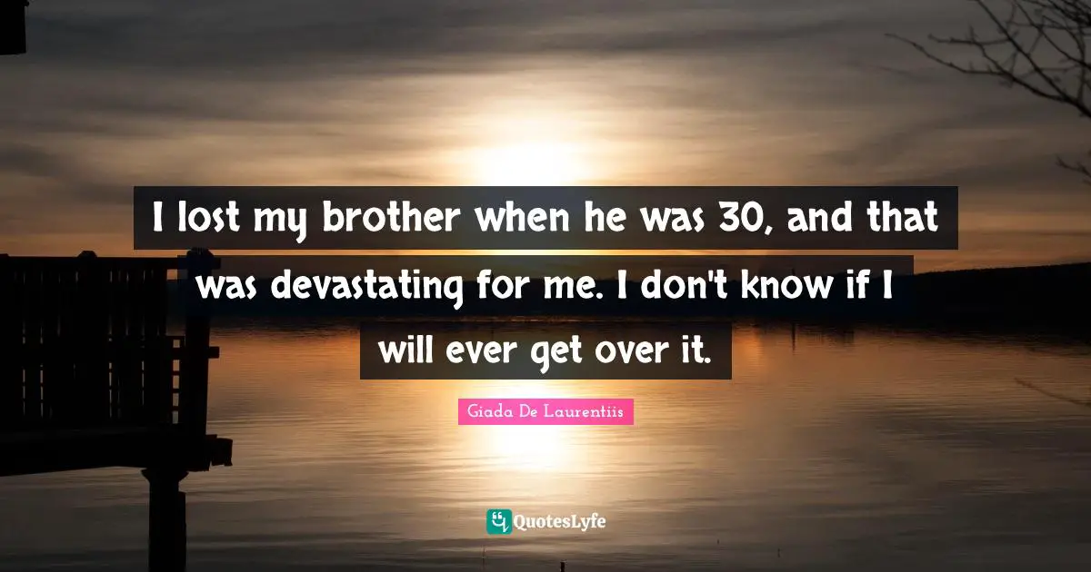I lost my brother when he was 30, and that was devastating for me. I don't know if I will ever get over it.
