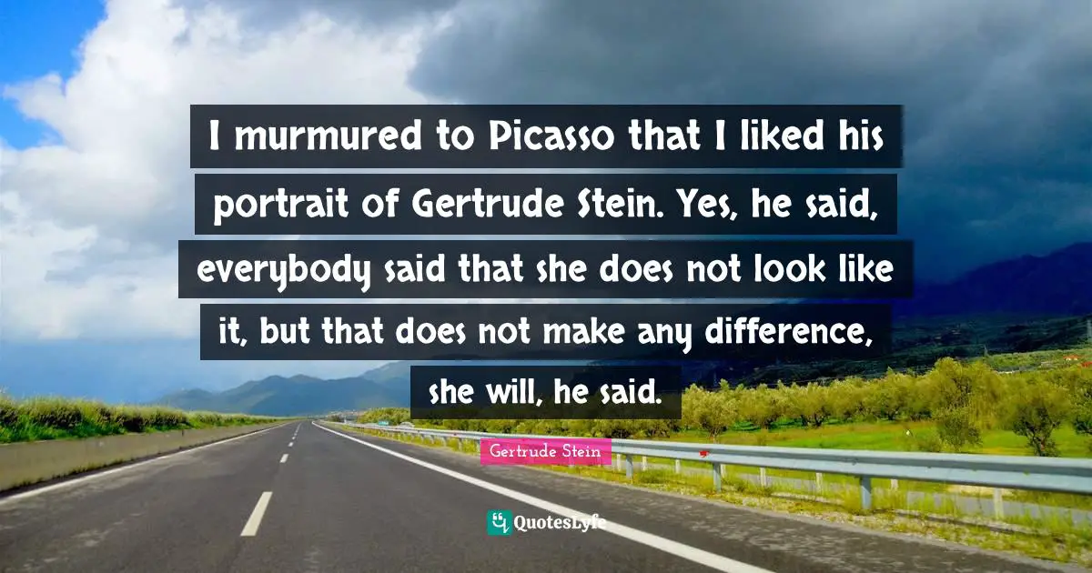 I murmured to Picasso that I liked his portrait of Gertrude Stein. Yes, he said, everybody said that she does not look like it, but that does not make any difference, she will, he said.