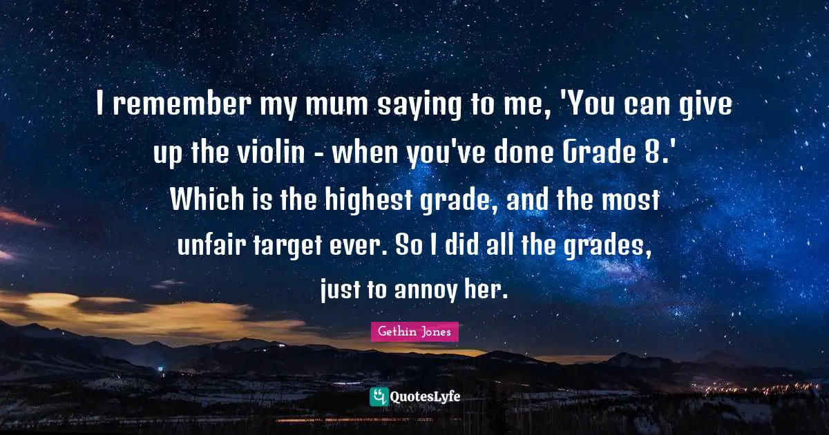 I remember my mum saying to me, 'You can give up the violin - when you've done Grade 8.' Which is the highest grade, and the most unfair target ever. So I did all the grades, just to annoy her.