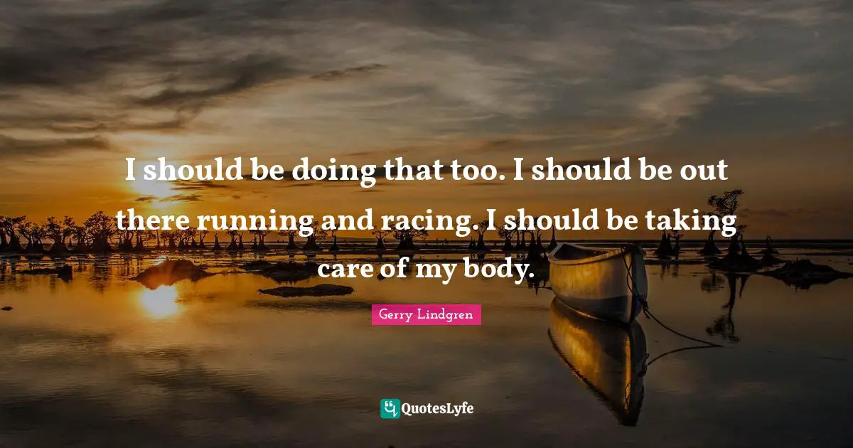 I should be doing that too. I should be out there running and racing. I should be taking care of my body.