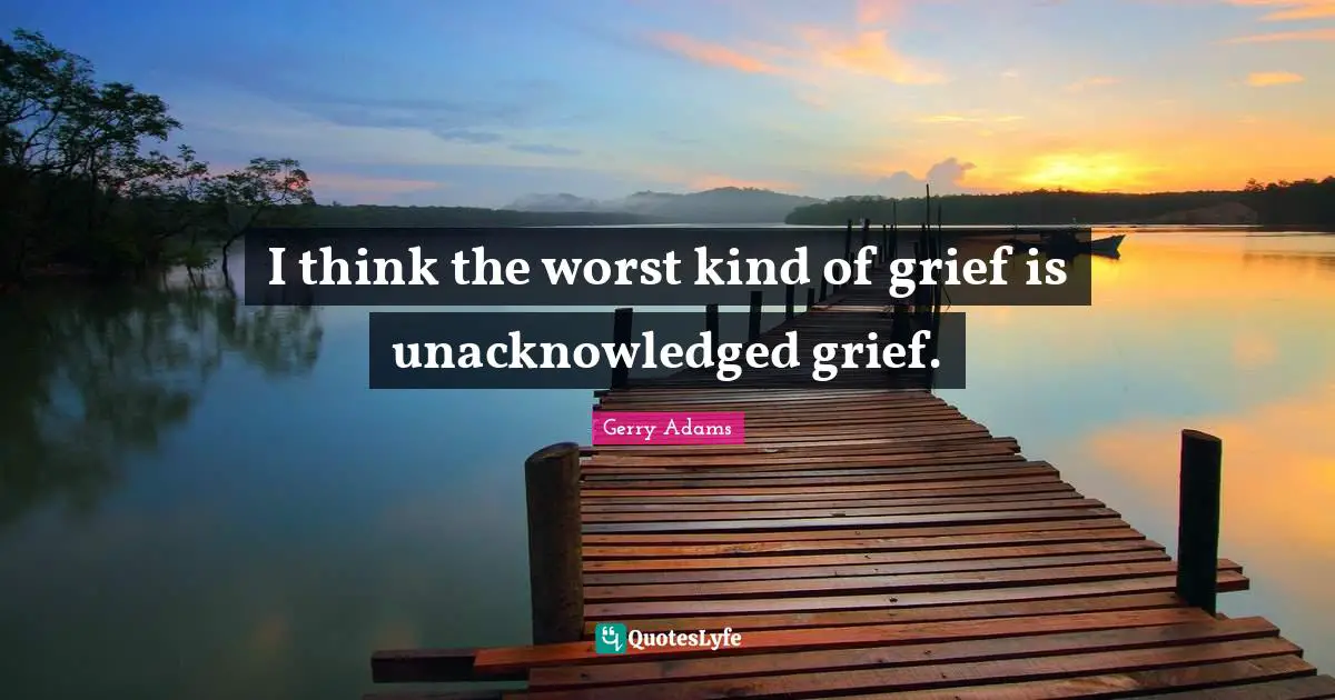 I think the worst kind of grief is unacknowledged grief.