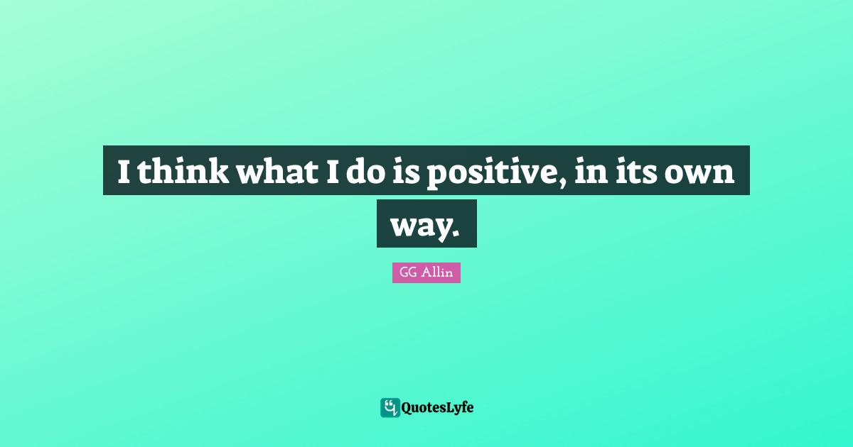 I think what I do is positive, in its own way.