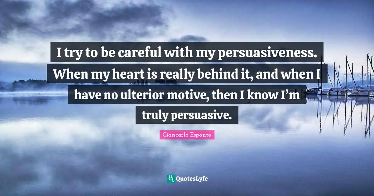 I try to be careful with my persuasiveness. When my heart is really behind it, and when I have no ulterior motive, then I know I’m truly persuasive.