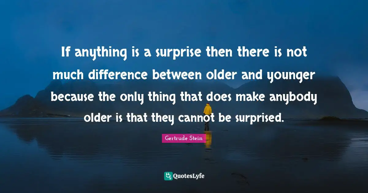 If anything is a surprise then there is not much difference between older and younger because the only thing that does make anybody older is that they cannot be surprised.