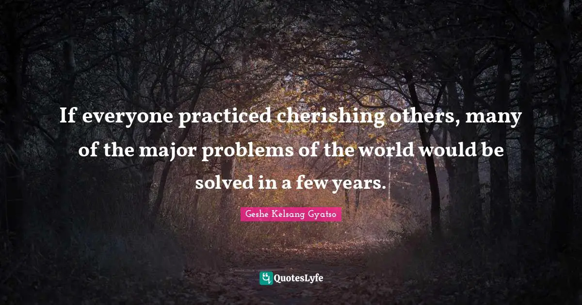 If everyone practiced cherishing others, many of the major problems of the world would be solved in a few years.