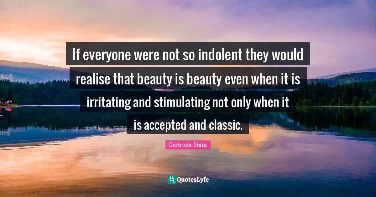 If everyone were not so indolent they would realise that beauty is beauty even when it is irritating and stimulating not only when it is accepted and classic.