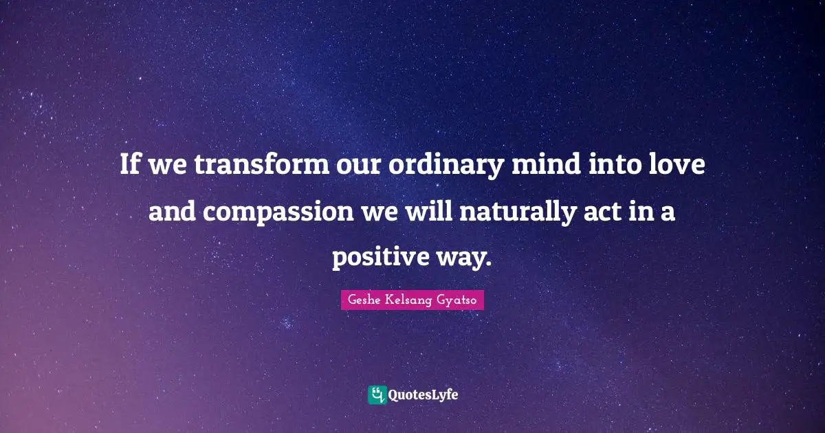 If we transform our ordinary mind into love and compassion we will naturally act in a positive way.