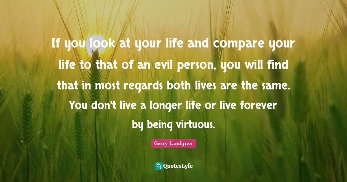 If you look at your life and compare your life to that of an evil person, you will find that in most regards both lives are the same. You don't live a longer life or live forever by being virtuous.