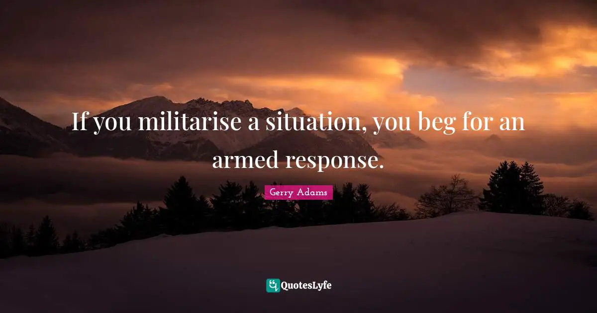 If you militarise a situation, you beg for an armed response.