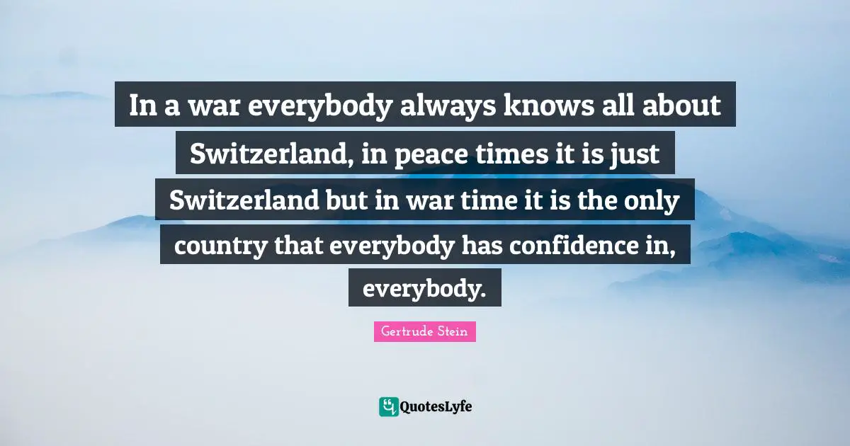 Gertrude Stein Quotes: "In a war everybody always knows all about Switzerland, in peace times it is just Switzerland but in war time it is the only country that everybody has confidence in, everybody."