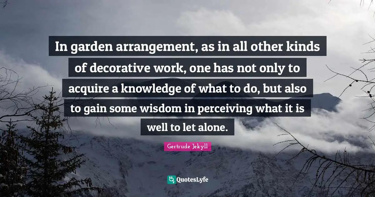 Acquire Quotes: "In garden arrangement, as in all other kinds of decorative work, one has not only to acquire a knowledge of what to do, but also to gain some wisdom in perceiving what it is well to let alone."