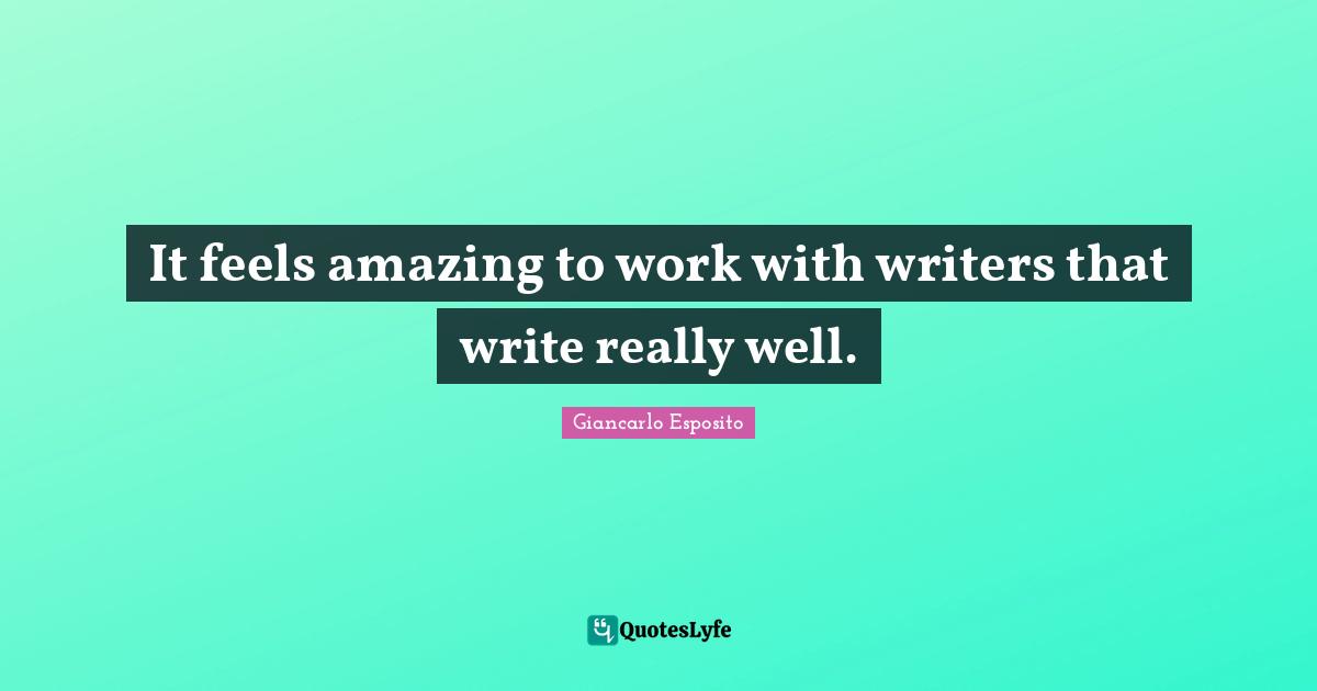 It feels amazing to work with writers that write really well.