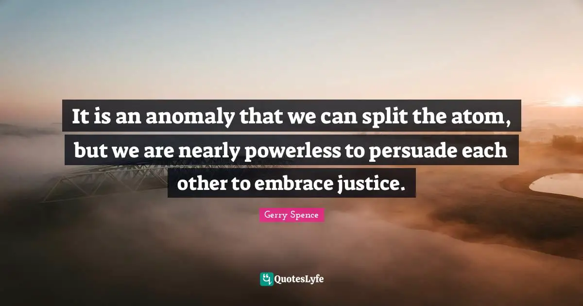 It is an anomaly that we can split the atom, but we are nearly powerless to persuade each other to embrace justice.