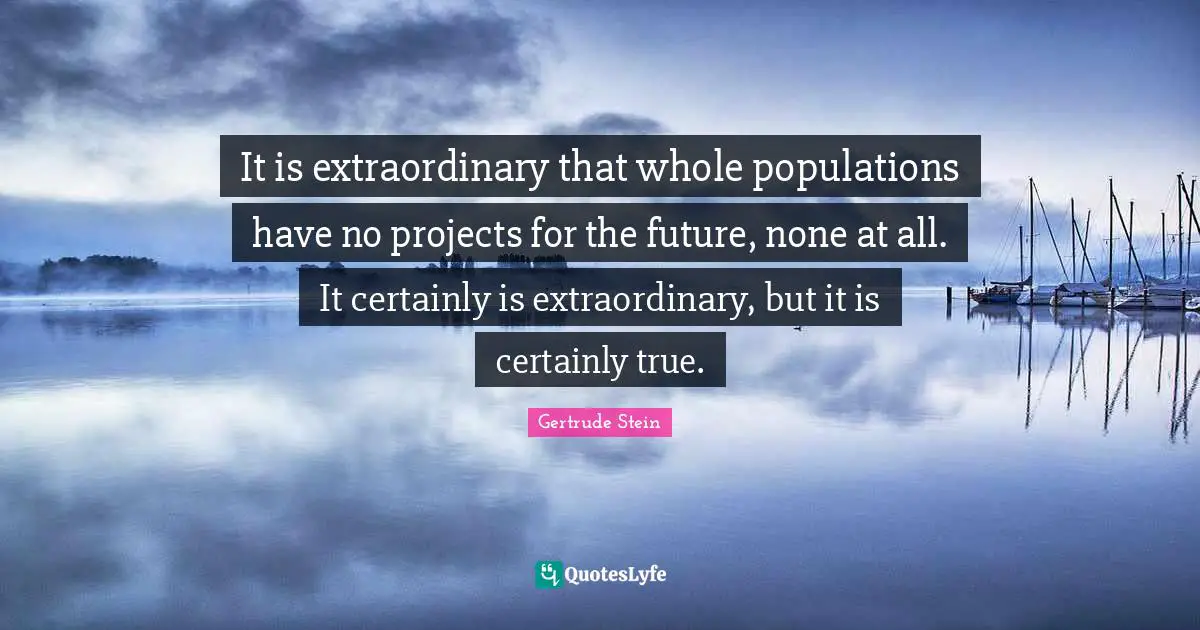 It is extraordinary that whole populations have no projects for the future, none at all. It certainly is extraordinary, but it is certainly true.