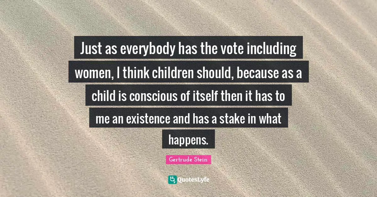 Just as everybody has the vote including women, I think children should, because as a child is conscious of itself then it has to me an existence and has a stake in what happens.