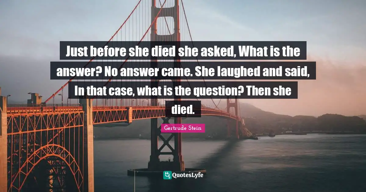 Just before she died she asked, What is the answer? No answer came. She laughed and said, In that case, what is the question? Then she died.