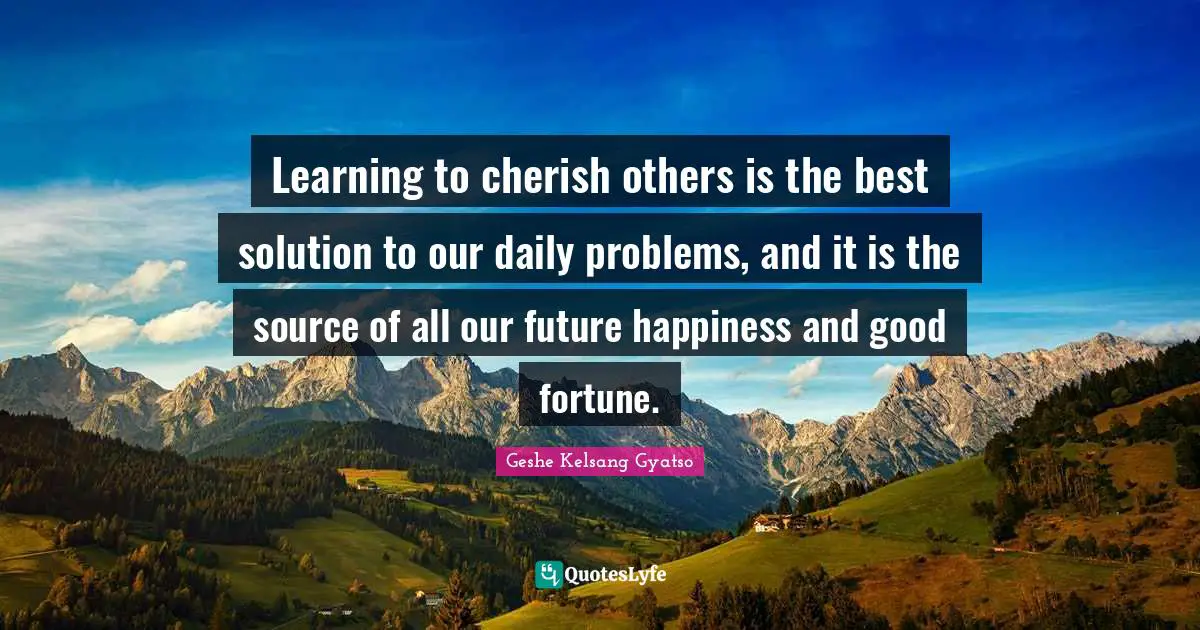 Learning to cherish others is the best solution to our daily problems, and it is the source of all our future happiness and good fortune.