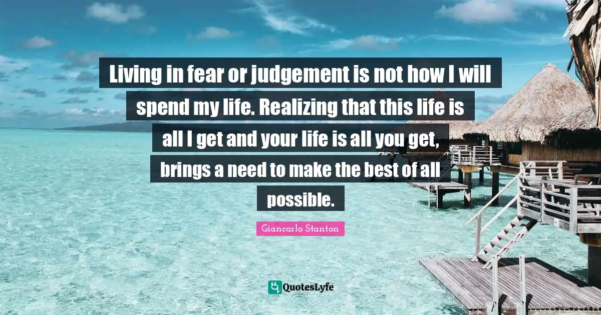 Living in fear or judgement is not how I will spend my life. Realizing that this life is all I get and your life is all you get, brings a need to make the best of all possible.