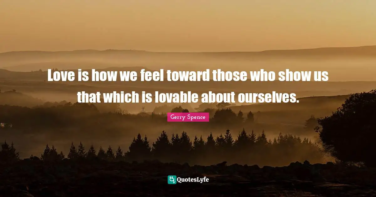 Love is how we feel toward those who show us that which is lovable about ourselves.