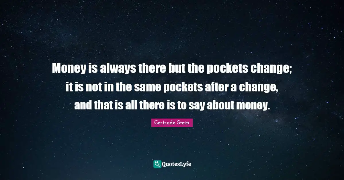 Money is always there but the pockets change; it is not in the same pockets after a change, and that is all there is to say about money.