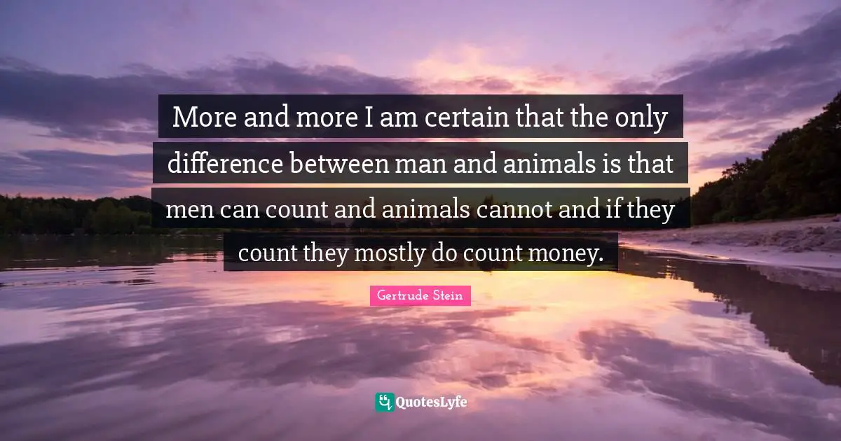 More and more I am certain that the only difference between man and animals is that men can count and animals cannot and if they count they mostly do count money.