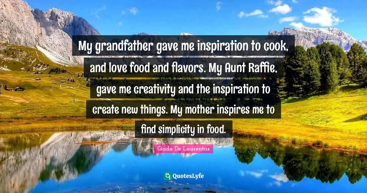 My grandfather gave me inspiration to cook, and love food and flavors. My Aunt Raffie, gave me creativity and the inspiration to create new things. My mother inspires me to find simplicity in food.