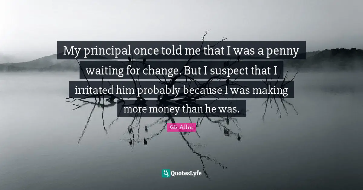 My principal once told me that I was a penny waiting for change. But I suspect that I irritated him probably because I was making more money than he was.