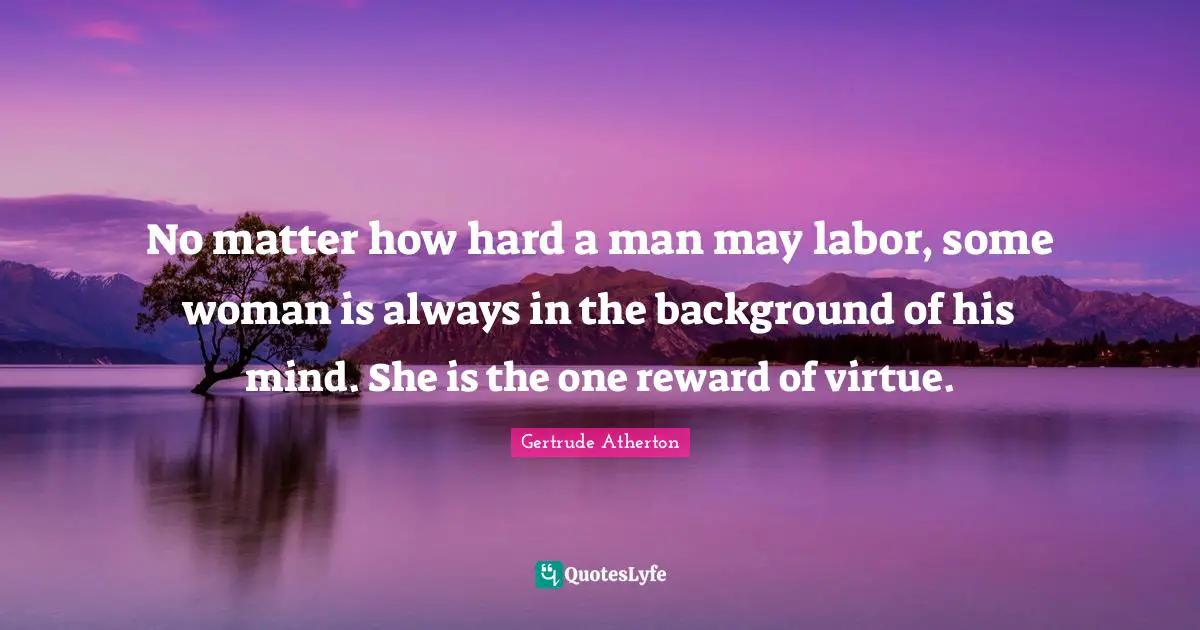 No matter how hard a man may labor, some woman is always in the background of his mind. She is the one reward of virtue.