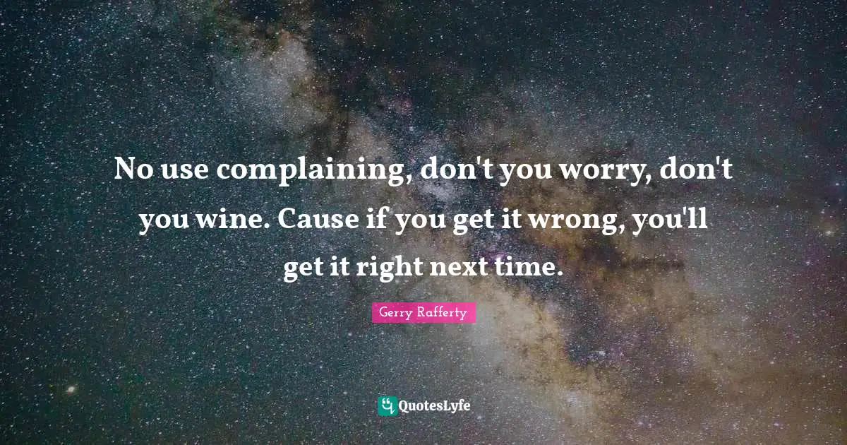 No use complaining, don't you worry, don't you wine. Cause if you get it wrong, you'll get it right next time.