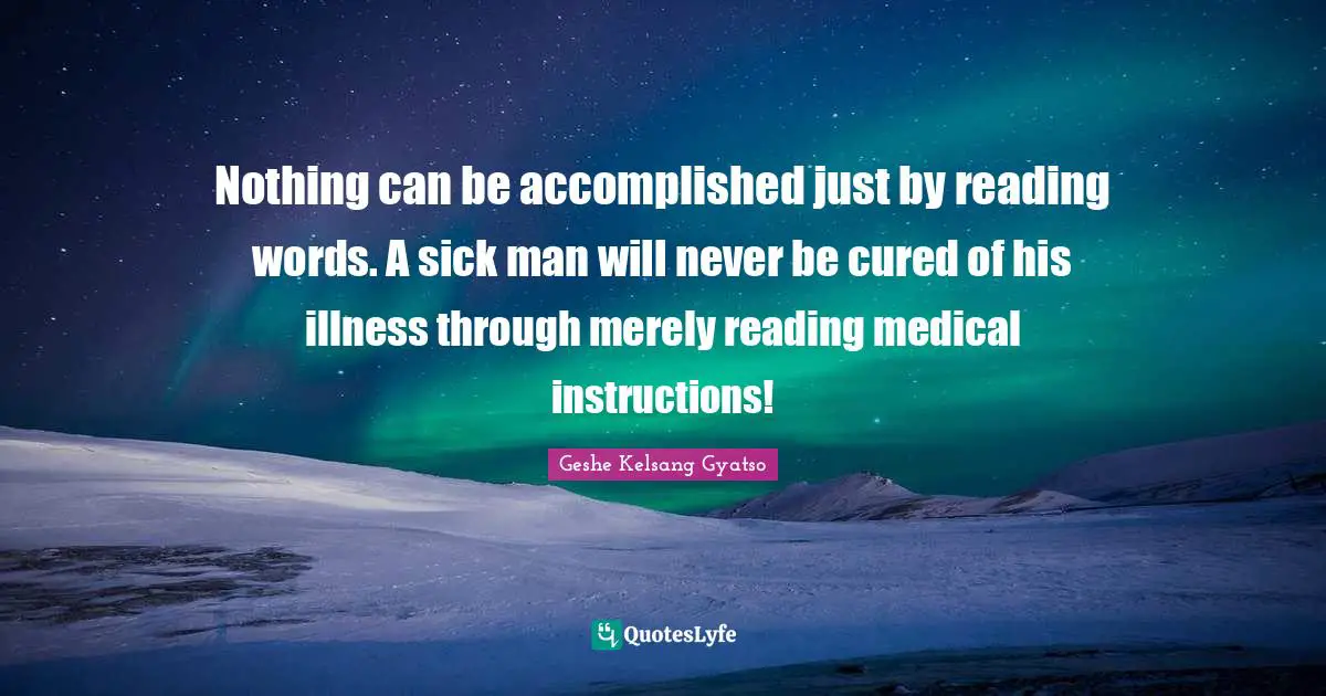 Nothing can be accomplished just by reading words. A sick man will never be cured of his illness through merely reading medical instructions!