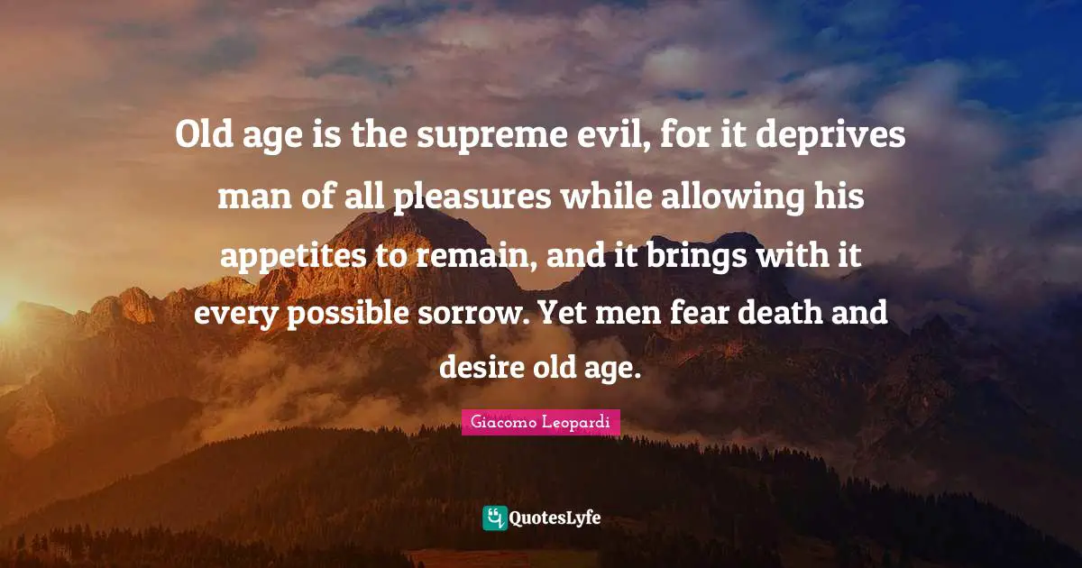 Old age is the supreme evil, for it deprives man of all pleasures while allowing his appetites to remain, and it brings with it every possible sorrow. Yet men fear death and desire old age.