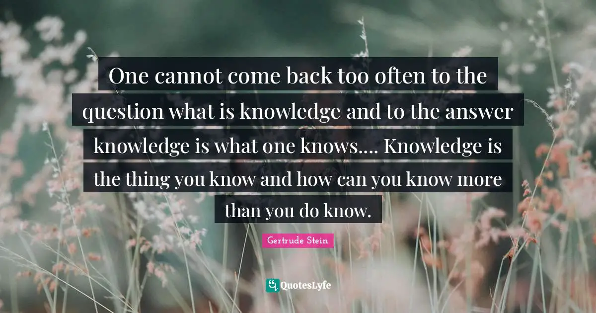 One cannot come back too often to the question what is knowledge and to the answer knowledge is what one knows.... Knowledge is the thing you know and how can you know more than you do know.