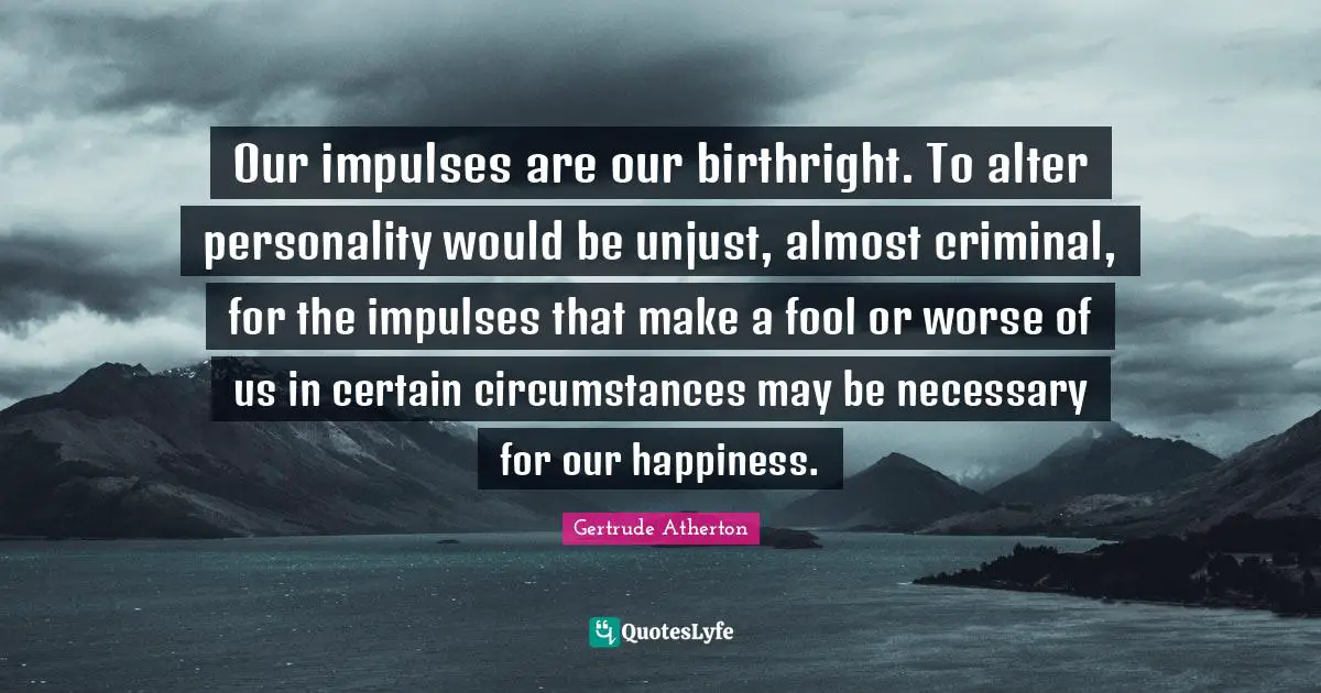 Our impulses are our birthright. To alter personality would be unjust, almost criminal, for the impulses that make a fool or worse of us in certain circumstances may be necessary for our happiness.