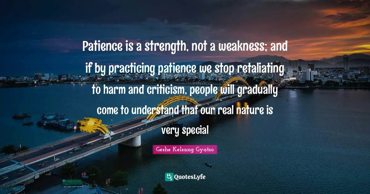 Patience is a strength, not a weakness; and if by practicing patience we stop retaliating to harm and criticism, people will gradually come to understand that our real nature is very special