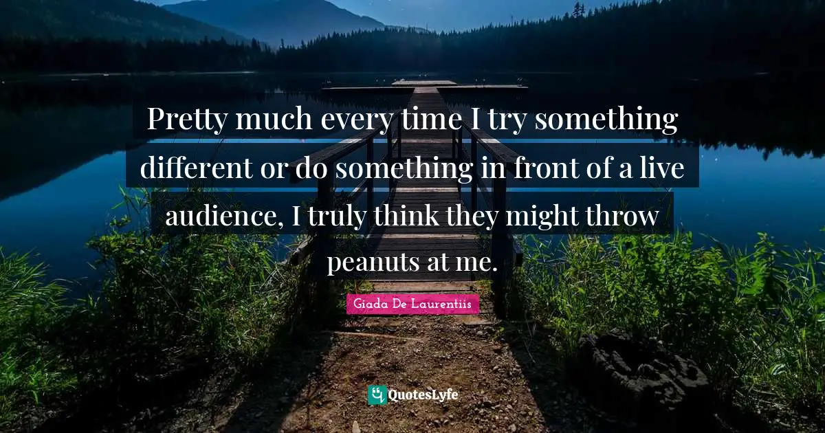 Pretty much every time I try something different or do something in front of a live audience, I truly think they might throw peanuts at me.