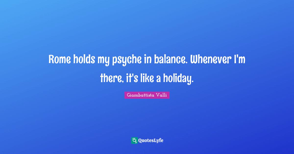 Rome holds my psyche in balance. Whenever I'm there, it's like a holiday.