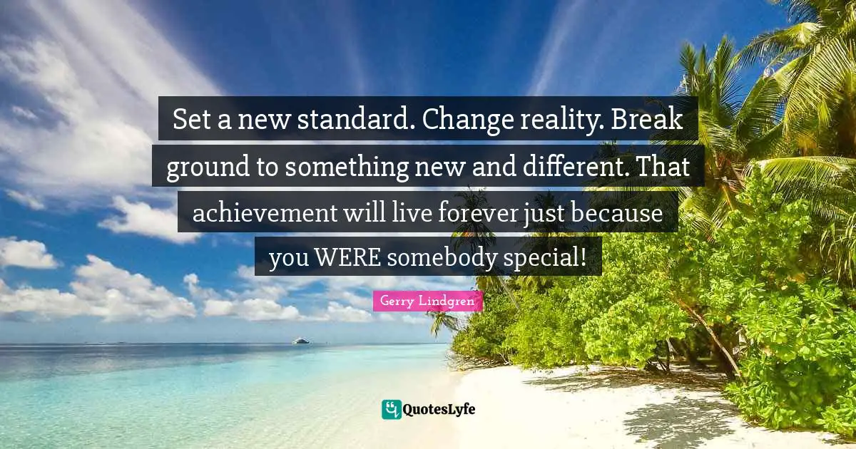 Set a new standard. Change reality. Break ground to something new and different. That achievement will live forever just because you WERE somebody special!