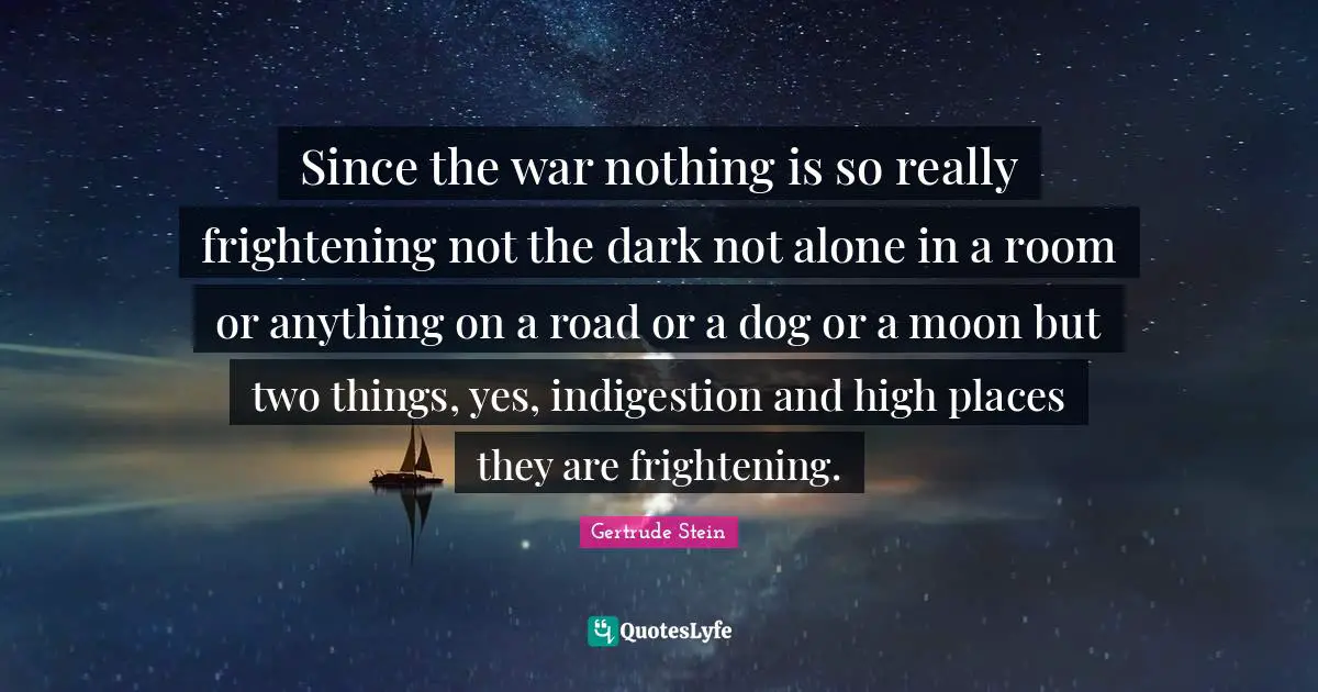 Since the war nothing is so really frightening not the dark not alone in a room or anything on a road or a dog or a moon but two things, yes, indigestion and high places they are frightening.