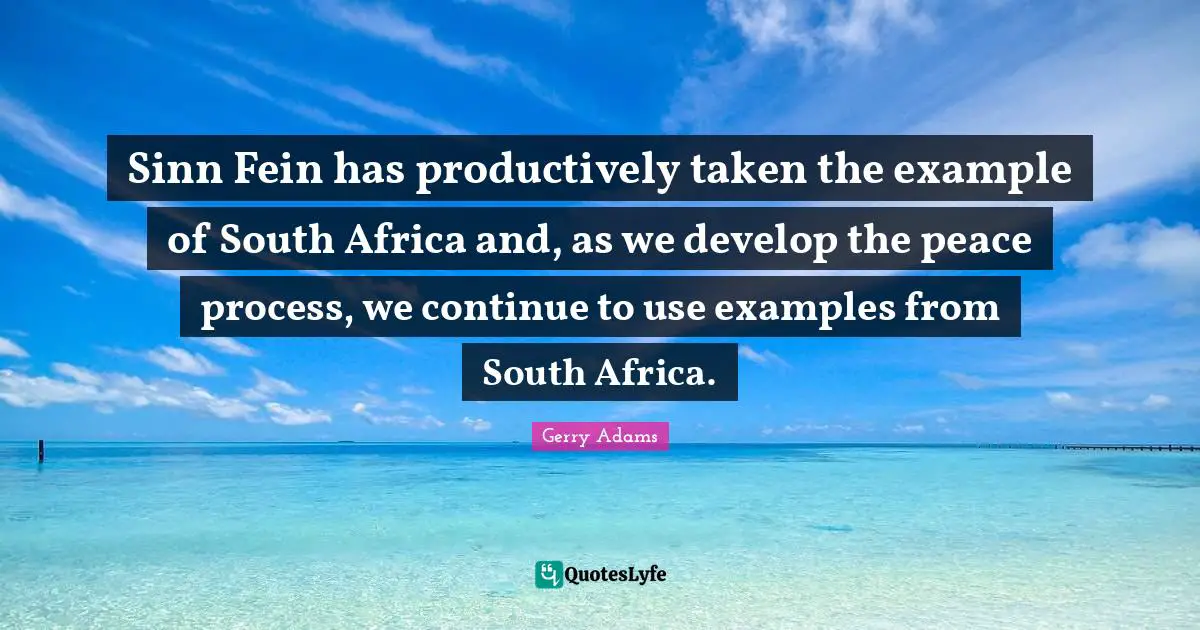 Sinn Fein has productively taken the example of South Africa and, as we develop the peace process, we continue to use examples from South Africa.