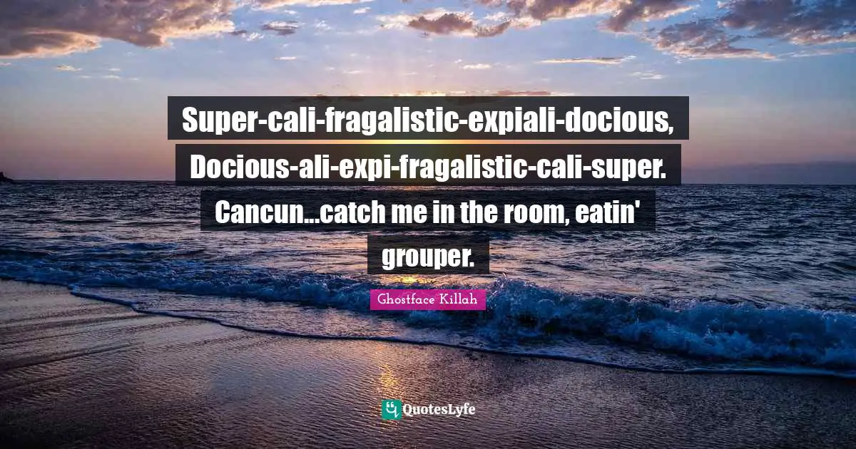 Super-cali-fragalistic-expiali-docious, Docious-ali-expi-fragalistic-cali-super. Cancun...catch me in the room, eatin' grouper.