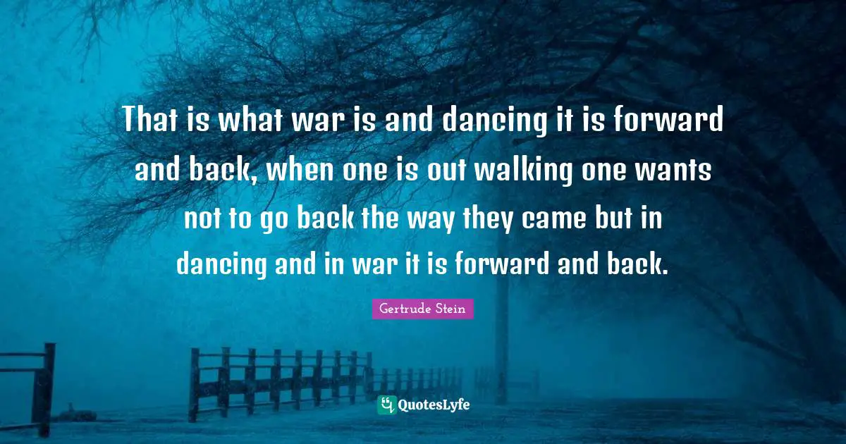 That is what war is and dancing it is forward and back, when one is out walking one wants not to go back the way they came but in dancing and in war it is forward and back.