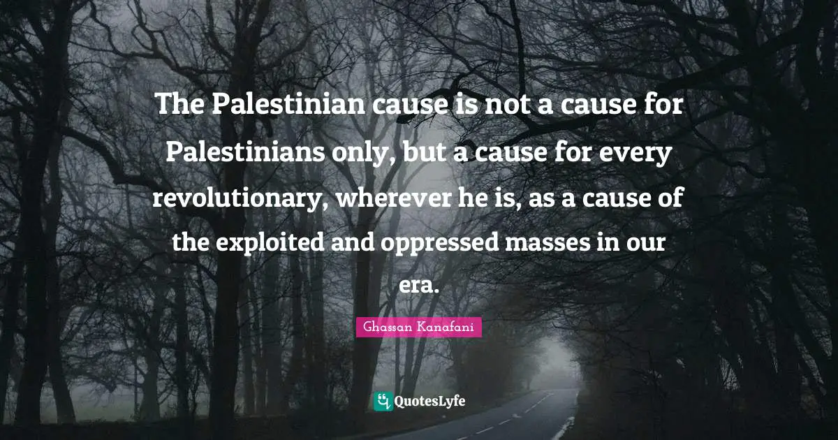 Palestinian Quotes: "The Palestinian cause is not a cause for Palestinians only, but a cause for every revolutionary, wherever he is, as a cause of the exploited and oppressed masses in our era."